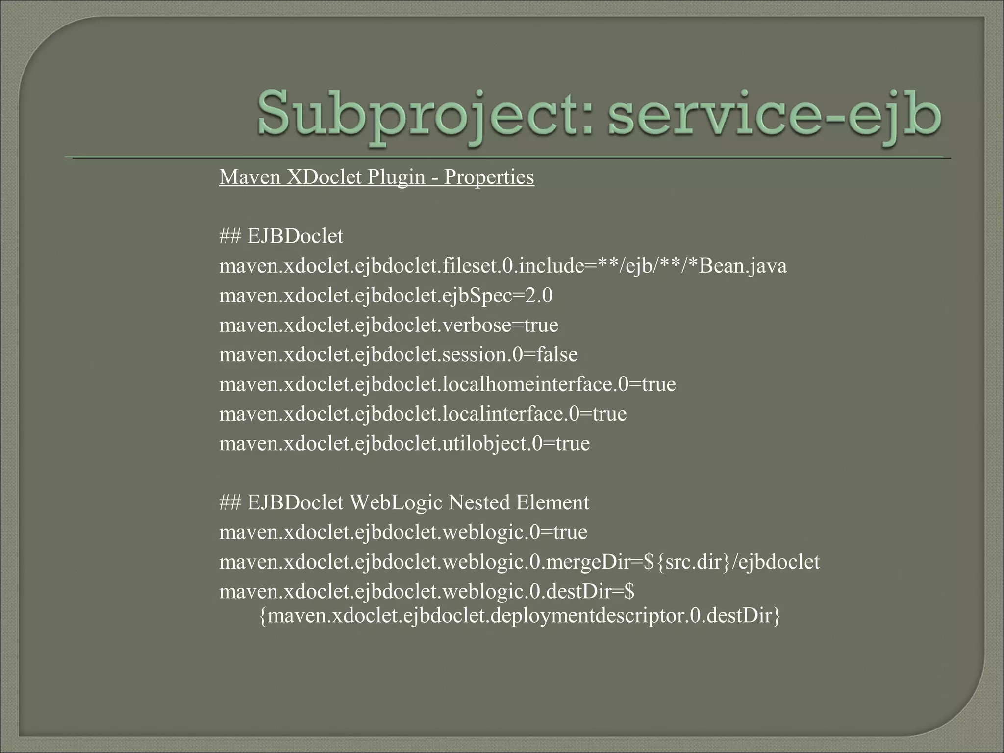 Maven XDoclet Plugin - Properties
## EJBDoclet
maven.xdoclet.ejbdoclet.fileset.0.include=**/ejb/**/*Bean.java
maven.xdoclet.ejbdoclet.ejbSpec=2.0
maven.xdoclet.ejbdoclet.verbose=true
maven.xdoclet.ejbdoclet.session.0=false
maven.xdoclet.ejbdoclet.localhomeinterface.0=true
maven.xdoclet.ejbdoclet.localinterface.0=true
maven.xdoclet.ejbdoclet.utilobject.0=true
## EJBDoclet WebLogic Nested Element
maven.xdoclet.ejbdoclet.weblogic.0=true
maven.xdoclet.ejbdoclet.weblogic.0.mergeDir=${src.dir}/ejbdoclet
maven.xdoclet.ejbdoclet.weblogic.0.destDir=$
{maven.xdoclet.ejbdoclet.deploymentdescriptor.0.destDir}
 