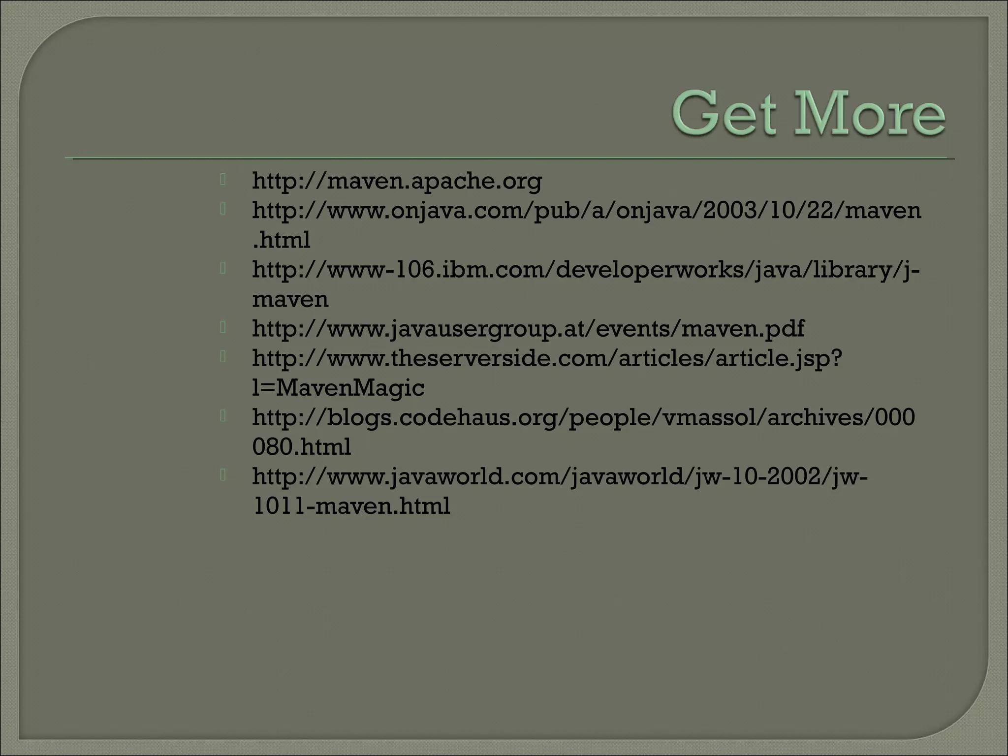  http://maven.apache.org
 http://www.onjava.com/pub/a/onjava/2003/10/22/maven
.html
 http://www-106.ibm.com/developerworks/java/library/j-
maven
 http://www.javausergroup.at/events/maven.pdf
 http://www.theserverside.com/articles/article.jsp?
l=MavenMagic
 http://blogs.codehaus.org/people/vmassol/archives/000
080.html
 http://www.javaworld.com/javaworld/jw-10-2002/jw-
1011-maven.html
 
