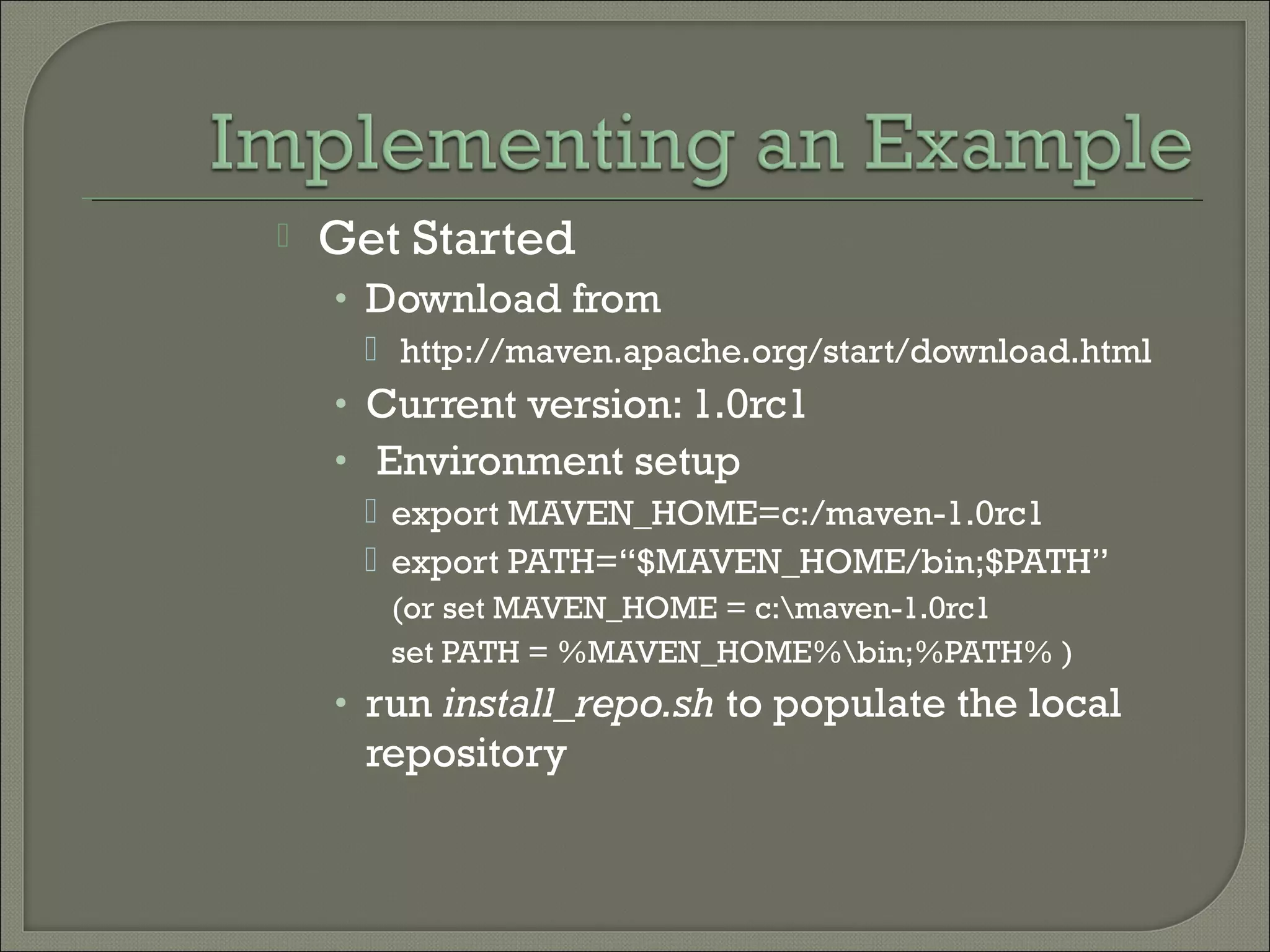  Get Started
• Download from
 http://maven.apache.org/start/download.html
• Current version: 1.0rc1
• Environment setup
 export MAVEN_HOME=c:/maven-1.0rc1
 export PATH=“$MAVEN_HOME/bin;$PATH”
(or set MAVEN_HOME = c:maven-1.0rc1
set PATH = %MAVEN_HOME%bin;%PATH% )
• run install_repo.sh to populate the local
repository
 