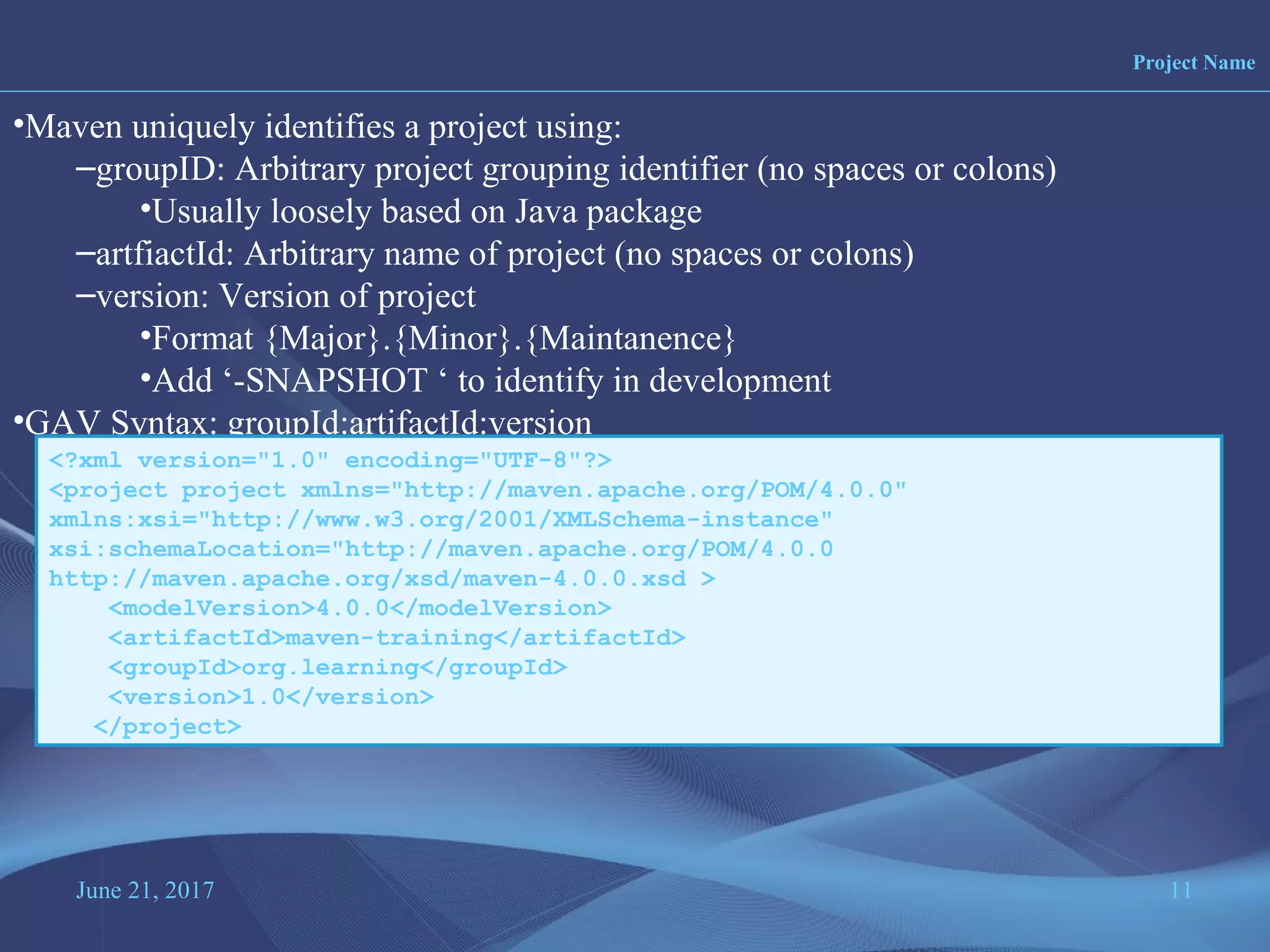 June 21, 2017 11
Project Name
•Maven uniquely identifies a project using:
–groupID: Arbitrary project grouping identifier (no spaces or colons)
•Usually loosely based on Java package
–artfiactId: Arbitrary name of project (no spaces or colons)
–version: Version of project
•Format {Major}.{Minor}.{Maintanence}
•Add ‘-SNAPSHOT ‘ to identify in development
•GAV Syntax: groupId:artifactId:version
<?xml version="1.0" encoding="UTF-8"?>
<project project xmlns="http://maven.apache.org/POM/4.0.0"
xmlns:xsi="http://www.w3.org/2001/XMLSchema-instance"
xsi:schemaLocation="http://maven.apache.org/POM/4.0.0
http://maven.apache.org/xsd/maven-4.0.0.xsd >
<modelVersion>4.0.0</modelVersion>
<artifactId>maven-training</artifactId>
<groupId>org.learning</groupId>
<version>1.0</version>
</project>
 