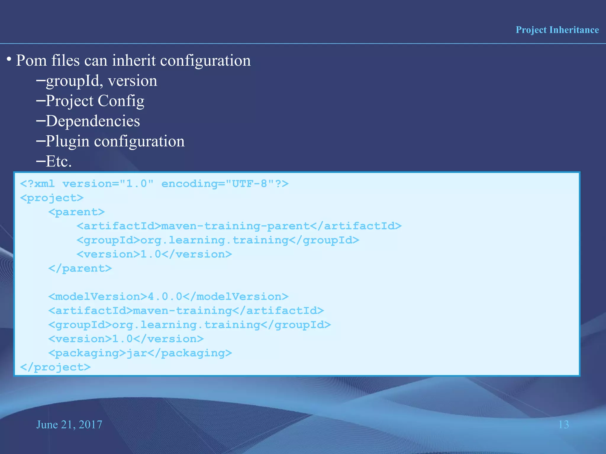 June 21, 2017 13
Project Inheritance
• Pom files can inherit configuration
–groupId, version
–Project Config
–Dependencies
–Plugin configuration
–Etc.
<?xml version="1.0" encoding="UTF-8"?>
<project>
<parent>
<artifactId>maven-training-parent</artifactId>
<groupId>org.learning.training</groupId>
<version>1.0</version>
</parent>
<modelVersion>4.0.0</modelVersion>
<artifactId>maven-training</artifactId>
<groupId>org.learning.training</groupId>
<version>1.0</version>
<packaging>jar</packaging>
</project>
 