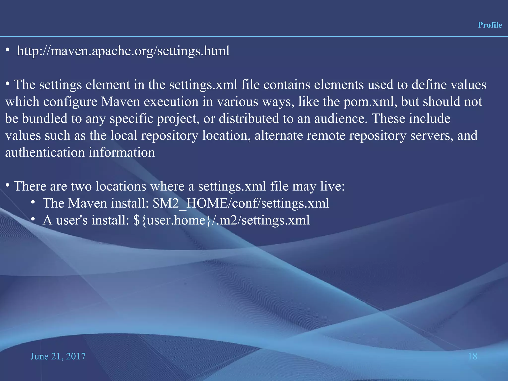 June 21, 2017 18
Profile
• http://maven.apache.org/settings.html
• The settings element in the settings.xml file contains elements used to define values
which configure Maven execution in various ways, like the pom.xml, but should not
be bundled to any specific project, or distributed to an audience. These include
values such as the local repository location, alternate remote repository servers, and
authentication information
• There are two locations where a settings.xml file may live:
• The Maven install: $M2_HOME/conf/settings.xml
• A user's install: ${user.home}/.m2/settings.xml
 
