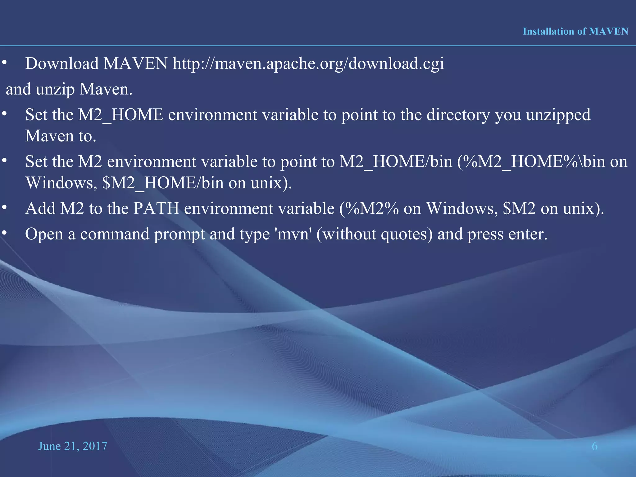 June 21, 2017 6
• Download MAVEN http://maven.apache.org/download.cgi
and unzip Maven.
• Set the M2_HOME environment variable to point to the directory you unzipped
Maven to.
• Set the M2 environment variable to point to M2_HOME/bin (%M2_HOME%bin on
Windows, $M2_HOME/bin on unix).
• Add M2 to the PATH environment variable (%M2% on Windows, $M2 on unix).
• Open a command prompt and type 'mvn' (without quotes) and press enter.
Installation of MAVEN
 