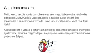 As coisas mudam...
Muito tempo depois vocês descobrem que seu amigo baixou outra versão das
bibliotecas JSalvaCoisas, JRedesSociais e JBitcoin que já tinham sido
atualizadas e seu código na verdade usava uma versão antiga, você nem fazia
ideia!
Após descobrir a versão e achar ela na internet, seu amigo consegue finalmente
ajudar você, adiciona imagens legais ao projeto e ele manda pra você de novo o
projeto do Eclipse.
 