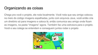 Organizando as coisas
Chega pra você o projeto, ele roda localmente. Você nota que seu amigo colocou
no meio do código imagens espalhadas, junto com arquivos Java, você então cria
um diretório só para imagens e coloca lá, então comunica seu amigo onde ficam
as imagens, na pasta “imagens” agora. Também faz uma estrutura para o projeto.
Você e seu colega se entendem e conseguem juntos rodar o projeto
 