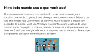 Nem todo mundo usa o que você usa!
O projeto é um sucesso e com o crescimento novas pessoas começam a
trabalhar com vocês. Logo você descobre que nem todo mundo usa Eclipse e por
isso cria “scripts” que vão compilar os arquivos Java e executar o projeto sem
depender do Eclipse. Você usa Windows, no entanto, alguns usuários de Linux
querem ajudar no projeto, e você vai precisar de arquivos shell para executar no
linux, você está com energia, cria todos os arquivos para todo mundo. Sua equipe
de 5 pessoas consegue trabalhar juntos, sucesso!
 