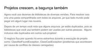 Projetos crescem, a bagunça também
Agora você usa dezenas de bibliotecas de diversas versões. Para resolver isso
cria uma pasta compartilhada com todos os arquivos .jar que todo mundo pode
pegar em algum lugar nas nuvens.
Depois de um tempo você nota que alguns arquivos .jar estão duplicados, pois as
bibliotecas que você usa também podem ser usadas por outras pessoas. Alguns
inclusive são duplicados em outros sub-projetos!
O negócio fica pior quando há erros estranhos durante a execução do projeto
como: ClassNotFoundException, ClassCastException (problemas que acontecem
por causa de conflitos de classes carregadas)
 
