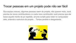 Trocar pessoas em um projeto pode não ser fácil
Sua equipe cresceu, algumas pessoas saem do projeto, não querem mais, você
precisa de novos contribuidores e a cada novo contribuidor você precisa que ele
baixe aquele monte de jar repetido, arrume scripts para rodar no computador
dele, entenda a estrutura do projeto… Tempo perdido e desgastante.
 