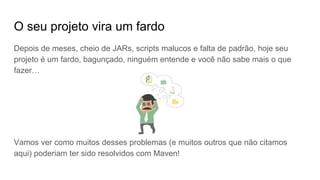 O seu projeto vira um fardo
Depois de meses, cheio de JARs, scripts malucos e falta de padrão, hoje seu
projeto é um fardo, bagunçado, ninguém entende e você não sabe mais o que
fazer…
Vamos ver como muitos desses problemas (e muitos outros que não citamos
aqui) poderiam ter sido resolvidos com Maven!
 