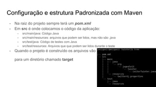 Configuração e estrutura Padronizada com Maven
- Na raiz do projeto sempre terá um pom.xml
- Em src é onde colocamos o código da aplicação:
- src/main/java: Código Java
- src/main/resources: arquivos que podem ser lidos, mas não são .java
- src/test/java: Código de testes com Java
- src/test/resources: Arquivos que que podem ser lidos durante o teste
- Quando o projeto é construído os arquivos vão
para um diretório chamado target
 