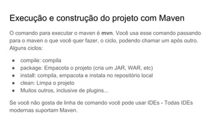 Execução e construção do projeto com Maven
O comando para executar o maven é mvn. Você usa esse comando passando
para o maven o que você quer fazer, o ciclo, podendo chamar um após outro.
Alguns ciclos:
● compile: compila
● package: Empacota o projeto (cria um JAR, WAR, etc)
● install: compila, empacota e instala no repositório local
● clean: Limpa o projeto
● Muitos outros, inclusive de plugins...
Se você não gosta de linha de comando você pode usar IDEs - Todas IDEs
modernas suportam Maven.
 