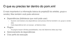 O que eu preciso ter dentro do pom.xml
O mais importante é a informação básica do projeto(ID do artefato, grupo e
versão). Mas também você pode adicionar:
● Dependências (bibliotecas que você pode usar)
○ Quando você declara uma dependência você precisa informar também o id, grupo e versão
dela
○ Cada dependência tem um escopo - já falamos disso
● Plugins
○ Os plugins trazem infinitas possibilidades, mas não falaremos deles aqui hoje
● Gerenciamento de dependências
● Criar perfis de execução
 