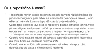 Que repositório é esse?
● Todo projeto maven depois de construído será salvo no repositório local ou
pode ser configurado para salvar em um servidor de artefatos maven (Como
o Nexus) - é onde ficam as dependências do projeto também;
● Quase toda biblioteca java está no repositório padrão, o maven central. Você
pode configurar qualquer repositório, por exemplo, colocar os projetos de sua
empresa em um Nexus compartilhado e mapear no arquivo settings.xml
○ settings.xml pode ficar na raiz do projeto (.m2/settings.xml) ou na instalação do Maven
● Quando você instala o maven ele baixa as dependência e salva localmente
(na pasta home do usuário no diretório .m2)
● Quando seu repositório está vazio o maven vai baixar coisa por coisa,
dizemos que ele baixa a internet nesse momento
 