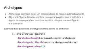 Archetypes
● Archetypes permitem gerar um projeto básico do maven automaticamente
● Alguma API pode ter um archetype para gerar projetos com a estrutura e
alguns arquivos padrões, assim os usuários não precisam configurar
manualmente
Exemplo mais básico de archetype usando a linha de comando:
1. mvn archetype:generate
-DarchetypeGroupId=org.apache.maven.archetypes
-DarchetypeArtifactId=maven-archetype-quickstart
-DarchetypeVersion=1.3
 