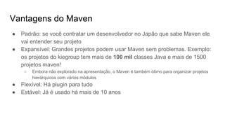 Vantagens do Maven
● Padrão: se você contratar um desenvolvedor no Japão que sabe Maven ele
vai entender seu projeto
● Expansível: Grandes projetos podem usar Maven sem problemas. Exemplo:
os projetos do kiegroup tem mais de 100 mil classes Java e mais de 1500
projetos maven!
○ Embora não explorado na apresentação, o Maven é também ótimo para organizar projetos
hierárquicos com vários módulos
● Flexível: Há plugin para tudo
● Estável: Já é usado há mais de 10 anos
 