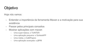 Objetivo
Hoje nós vamos:
- Entender a importância da ferramenta Maven e a motivação para sua
existência
- Passar pelos principais conceitos
- Mostrar aplicações com maven
- Uma super básica, o TUINTER
- Uma aplicação pequena: o SorteiaAPP
- Uma média, o Call4Papers
- Uma aplicação avançada: o jBPM
 
