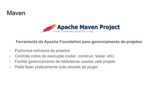 Maven
Ferramenta da Apache Foundation para gerenciamento de projetos
- Padroniza estrutura de projetos
- Controla ciclos de execução (rodar, construir, testar, etc)
- Facilita gerenciamento de bibliotecas usadas pelo projeto
- Pode fazer praticamente tudo através de plugin
 