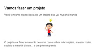 Vamos fazer um projeto
Você tem uma grande ideia de um projeto que vai mudar o mundo
O projeto vai fazer um monte de coisa como salvar informações, acessar redes
sociais e minerar bitcoin… é um projeto grande
 