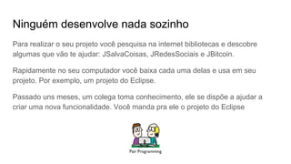 Ninguém desenvolve nada sozinho
Para realizar o seu projeto você pesquisa na internet bibliotecas e descobre
algumas que vão te ajudar: JSalvaCoisas, JRedesSociais e JBitcoin.
Rapidamente no seu computador você baixa cada uma delas e usa em seu
projeto. Por exemplo, um projeto do Eclipse.
Passado uns meses, um colega toma conhecimento, ele se dispõe a ajudar a
criar uma nova funcionalidade. Você manda pra ele o projeto do Eclipse
 