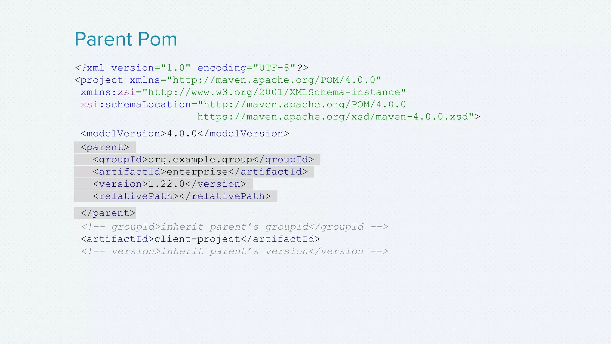 <?xml version="1.0" encoding="UTF-8"?>
<project xmlns="http://maven.apache.org/POM/4.0.0"
xmlns:xsi="http://www.w3.org/2001/XMLSchema-instance"
xsi:schemaLocation="http://maven.apache.org/POM/4.0.0
https://maven.apache.org/xsd/maven-4.0.0.xsd">
<modelVersion>4.0.0</modelVersion>
<parent>
<groupId>org.example.group</groupId>
<artifactId>enterprise</artifactId>
<version>1.22.0</version>
<relativePath></relativePath>
</parent>
<!-- groupId>inherit parent’s groupId</groupId -->
<artifactId>client-project</artifactId>
<!-- version>inherit parent’s version</version -->
Parent Pom
 