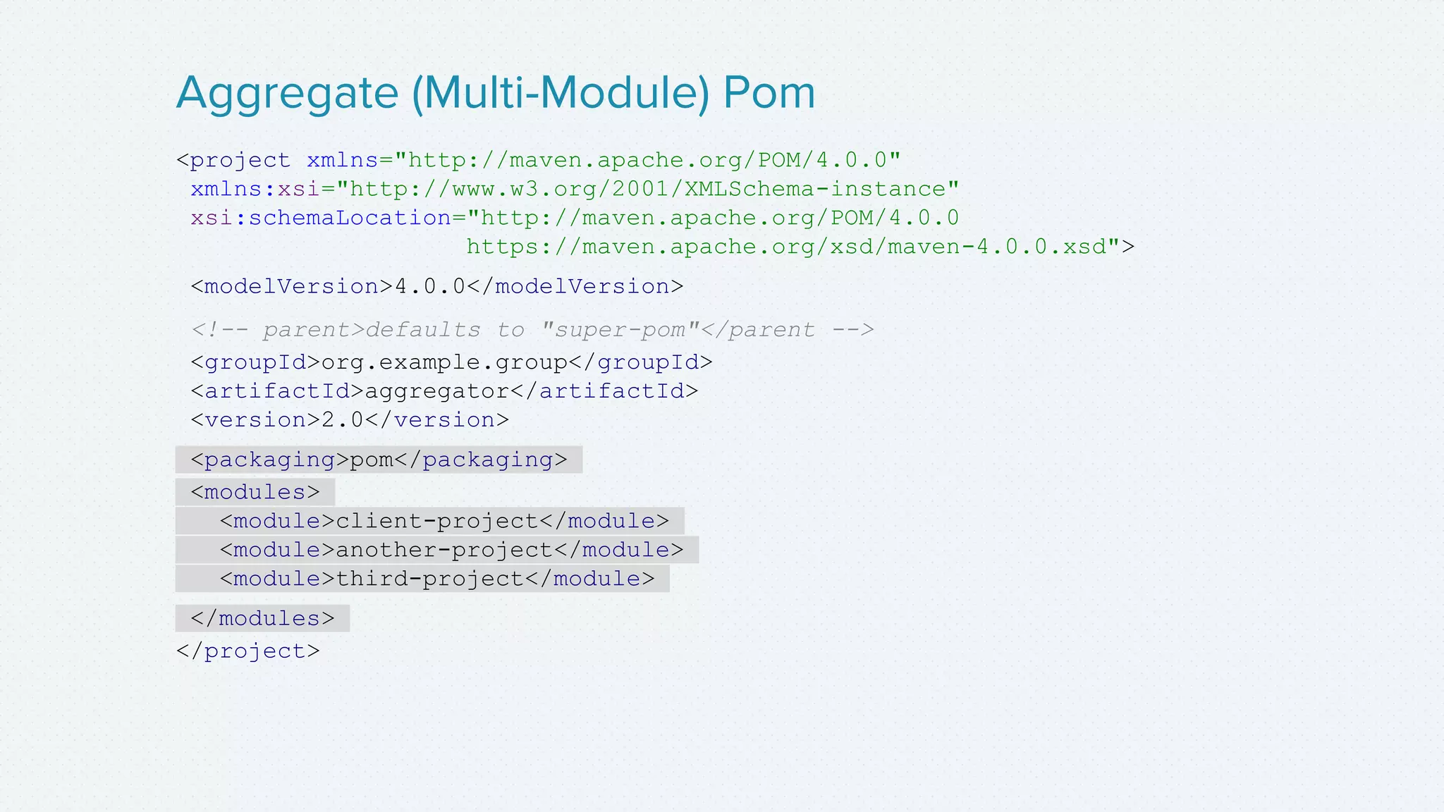 <project xmlns="http://maven.apache.org/POM/4.0.0"
xmlns:xsi="http://www.w3.org/2001/XMLSchema-instance"
xsi:schemaLocation="http://maven.apache.org/POM/4.0.0
https://maven.apache.org/xsd/maven-4.0.0.xsd">
<modelVersion>4.0.0</modelVersion>
<!-- parent>defaults to "super-pom"</parent -->
<groupId>org.example.group</groupId>
<artifactId>aggregator</artifactId>
<version>2.0</version>
<packaging>pom</packaging>
<modules>
<module>client-project</module>
<module>another-project</module>
<module>third-project</module>
</modules>
</project>
Aggregate (Multi-Module) Pom
 