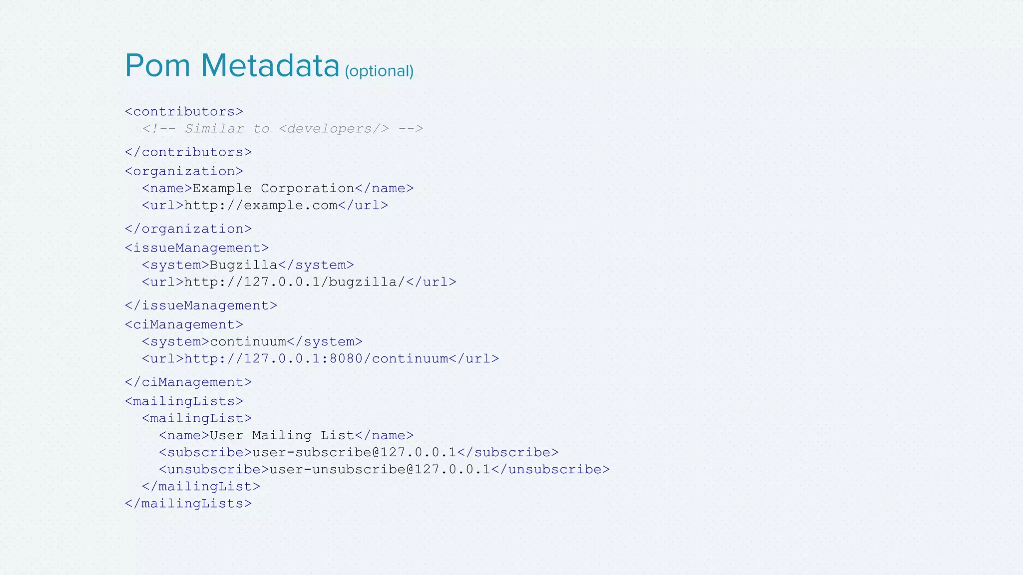 <contributors>
<!-- Similar to <developers/> -->
</contributors>
<organization>
<name>Example Corporation</name>
<url>http://example.com</url>
</organization>
<issueManagement>
<system>Bugzilla</system>
<url>http://127.0.0.1/bugzilla/</url>
</issueManagement>
<ciManagement>
<system>continuum</system>
<url>http://127.0.0.1:8080/continuum</url>
</ciManagement>
<mailingLists>
<mailingList>
<name>User Mailing List</name>
<subscribe>user-subscribe@127.0.0.1</subscribe>
<unsubscribe>user-unsubscribe@127.0.0.1</unsubscribe>
</mailingList>
</mailingLists>
Pom Metadata(optional)
 