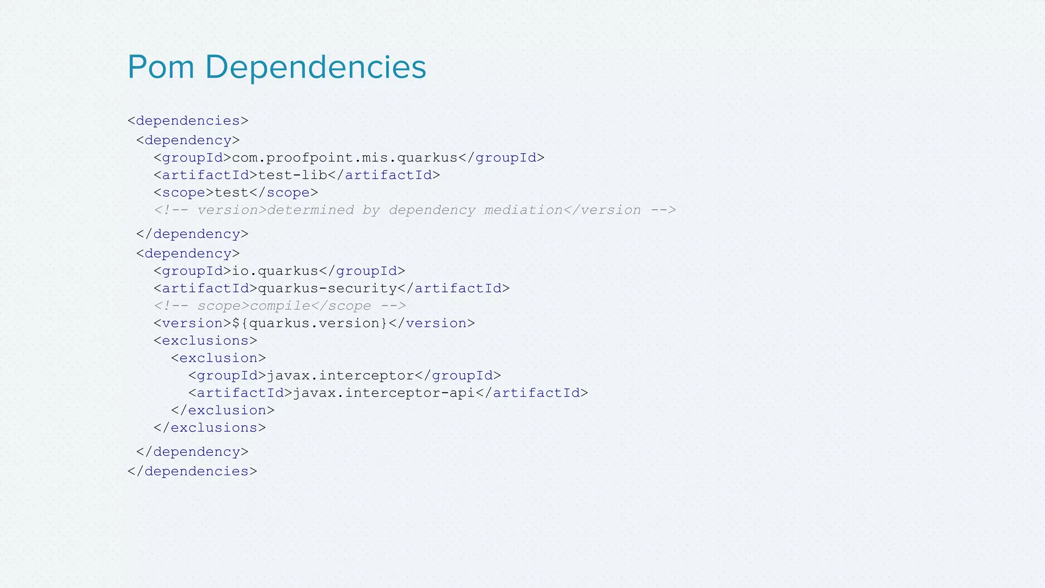 <dependencies>
<dependency>
<groupId>com.proofpoint.mis.quarkus</groupId>
<artifactId>test-lib</artifactId>
<scope>test</scope>
<!-- version>determined by dependency mediation</version -->
</dependency>
<dependency>
<groupId>io.quarkus</groupId>
<artifactId>quarkus-security</artifactId>
<!-- scope>compile</scope -->
<version>${quarkus.version}</version>
<exclusions>
<exclusion>
<groupId>javax.interceptor</groupId>
<artifactId>javax.interceptor-api</artifactId>
</exclusion>
</exclusions>
</dependency>
</dependencies>
Pom Dependencies
 