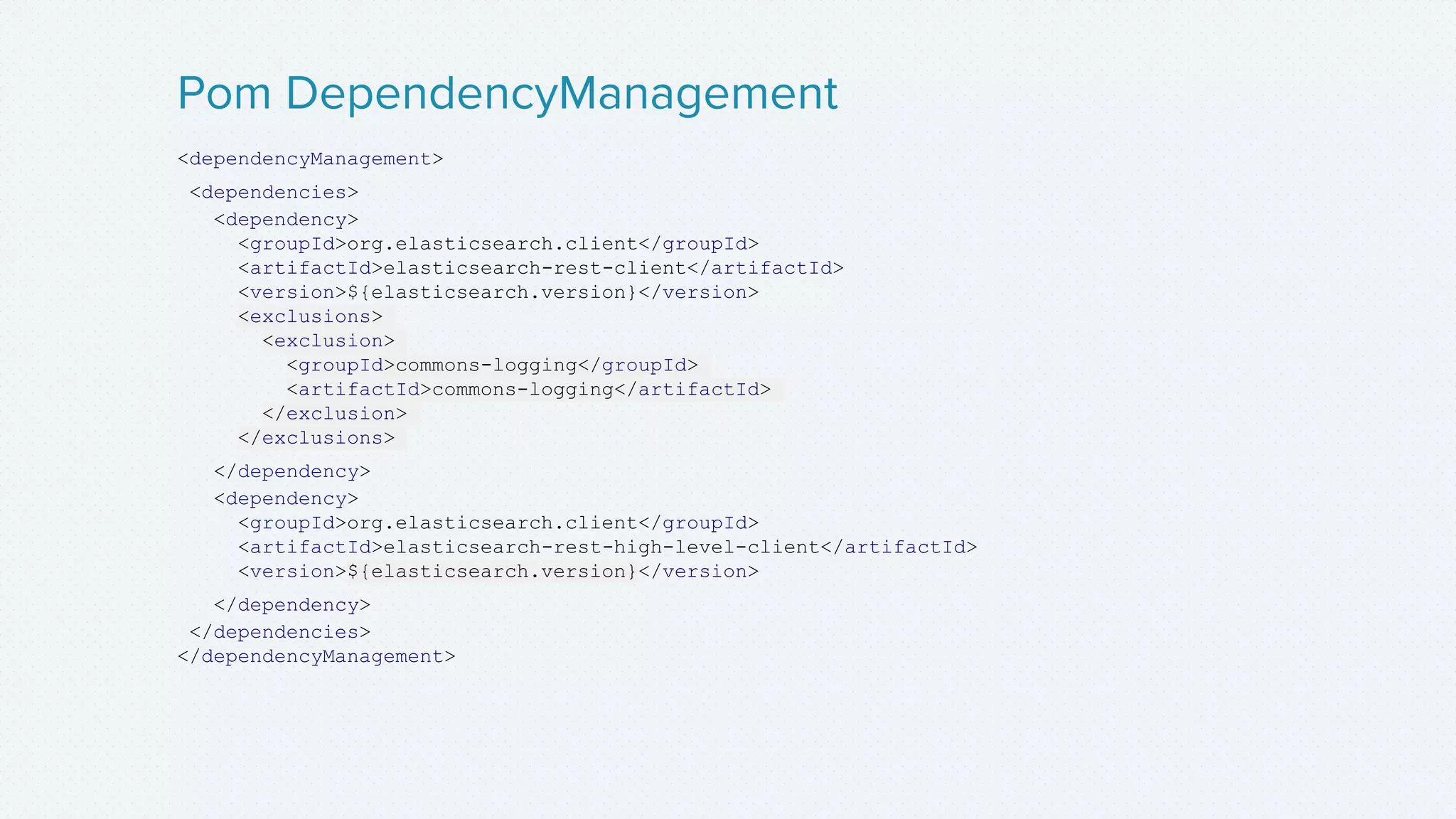 <dependencyManagement>
<dependencies>
<dependency>
<groupId>org.elasticsearch.client</groupId>
<artifactId>elasticsearch-rest-client</artifactId>
<version>${elasticsearch.version}</version>
<exclusions>
<exclusion>
<groupId>commons-logging</groupId>
<artifactId>commons-logging</artifactId>
</exclusion>
</exclusions>
</dependency>
<dependency>
<groupId>org.elasticsearch.client</groupId>
<artifactId>elasticsearch-rest-high-level-client</artifactId>
<version>${elasticsearch.version}</version>
</dependency>
</dependencies>
</dependencyManagement>
Pom DependencyManagement
 