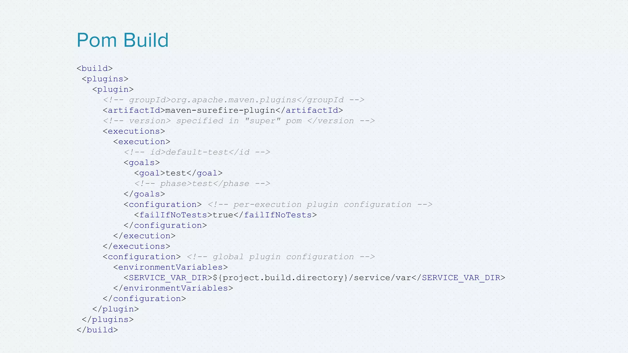 <build>
<plugins>
<plugin>
<!-- groupId>org.apache.maven.plugins</groupId -->
<artifactId>maven-surefire-plugin</artifactId>
<!-- version> specified in "super" pom </version -->
<executions>
<execution>
<!-- id>default-test</id -->
<goals>
<goal>test</goal>
<!-- phase>test</phase -->
</goals>
<configuration> <!-- per-execution plugin configuration -->
<failIfNoTests>true</failIfNoTests>
</configuration>
</execution>
</executions>
<configuration> <!-- global plugin configuration -->
<environmentVariables>
<SERVICE_VAR_DIR>${project.build.directory}/service/var</SERVICE_VAR_DIR>
</environmentVariables>
</configuration>
</plugin>
</plugins>
</build>
Pom Build
 