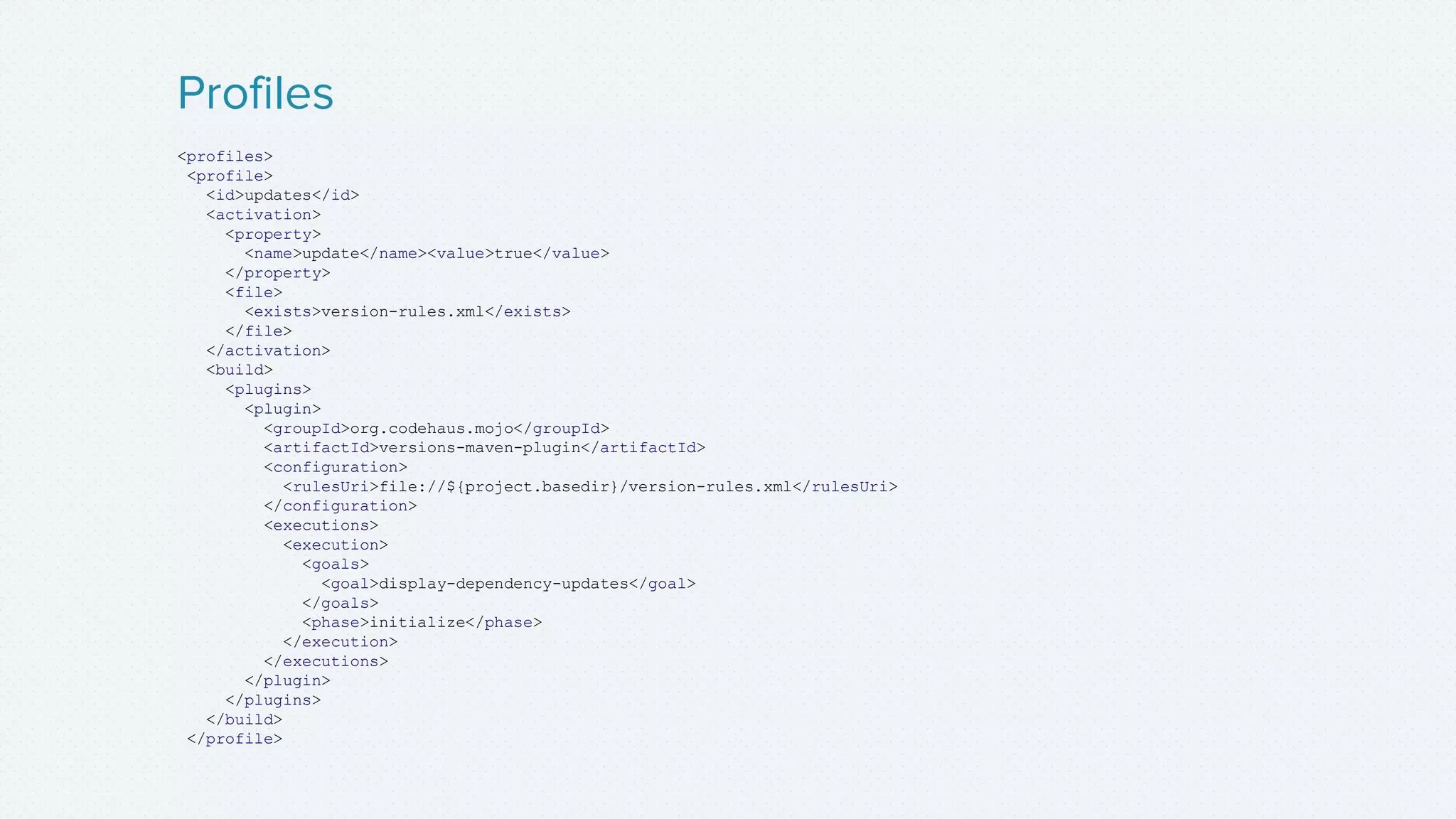 <profiles>
<profile>
<id>updates</id>
<activation>
<property>
<name>update</name><value>true</value>
</property>
<file>
<exists>version-rules.xml</exists>
</file>
</activation>
<build>
<plugins>
<plugin>
<groupId>org.codehaus.mojo</groupId>
<artifactId>versions-maven-plugin</artifactId>
<configuration>
<rulesUri>file://${project.basedir}/version-rules.xml</rulesUri>
</configuration>
<executions>
<execution>
<goals>
<goal>display-dependency-updates</goal>
</goals>
<phase>initialize</phase>
</execution>
</executions>
</plugin>
</plugins>
</build>
</profile>
Profiles
 