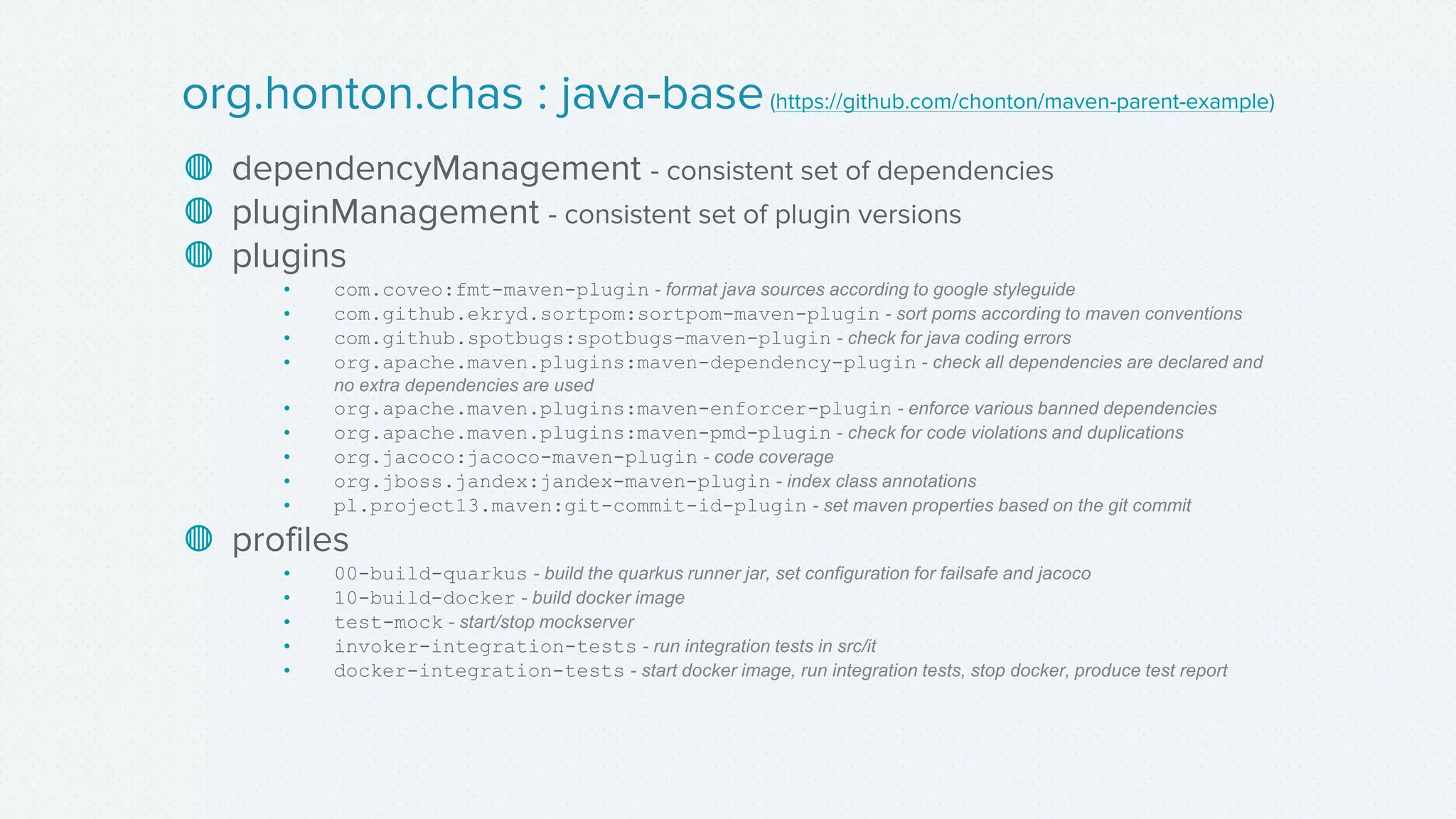 ◍ dependencyManagement - consistent set of dependencies
◍ pluginManagement - consistent set of plugin versions
◍ plugins
• com.coveo:fmt-maven-plugin - format java sources according to google styleguide
• com.github.ekryd.sortpom:sortpom-maven-plugin - sort poms according to maven conventions
• com.github.spotbugs:spotbugs-maven-plugin - check for java coding errors
• org.apache.maven.plugins:maven-dependency-plugin - check all dependencies are declared and
no extra dependencies are used
• org.apache.maven.plugins:maven-enforcer-plugin - enforce various banned dependencies
• org.apache.maven.plugins:maven-pmd-plugin - check for code violations and duplications
• org.jacoco:jacoco-maven-plugin - code coverage
• org.jboss.jandex:jandex-maven-plugin - index class annotations
• pl.project13.maven:git-commit-id-plugin - set maven properties based on the git commit
◍ profiles
• 00-build-quarkus - build the quarkus runner jar, set configuration for failsafe and jacoco
• 10-build-docker - build docker image
• test-mock - start/stop mockserver
• invoker-integration-tests - run integration tests in src/it
• docker-integration-tests - start docker image, run integration tests, stop docker, produce test report
org.honton.chas : java-base(https://github.com/chonton/maven-parent-example)
 