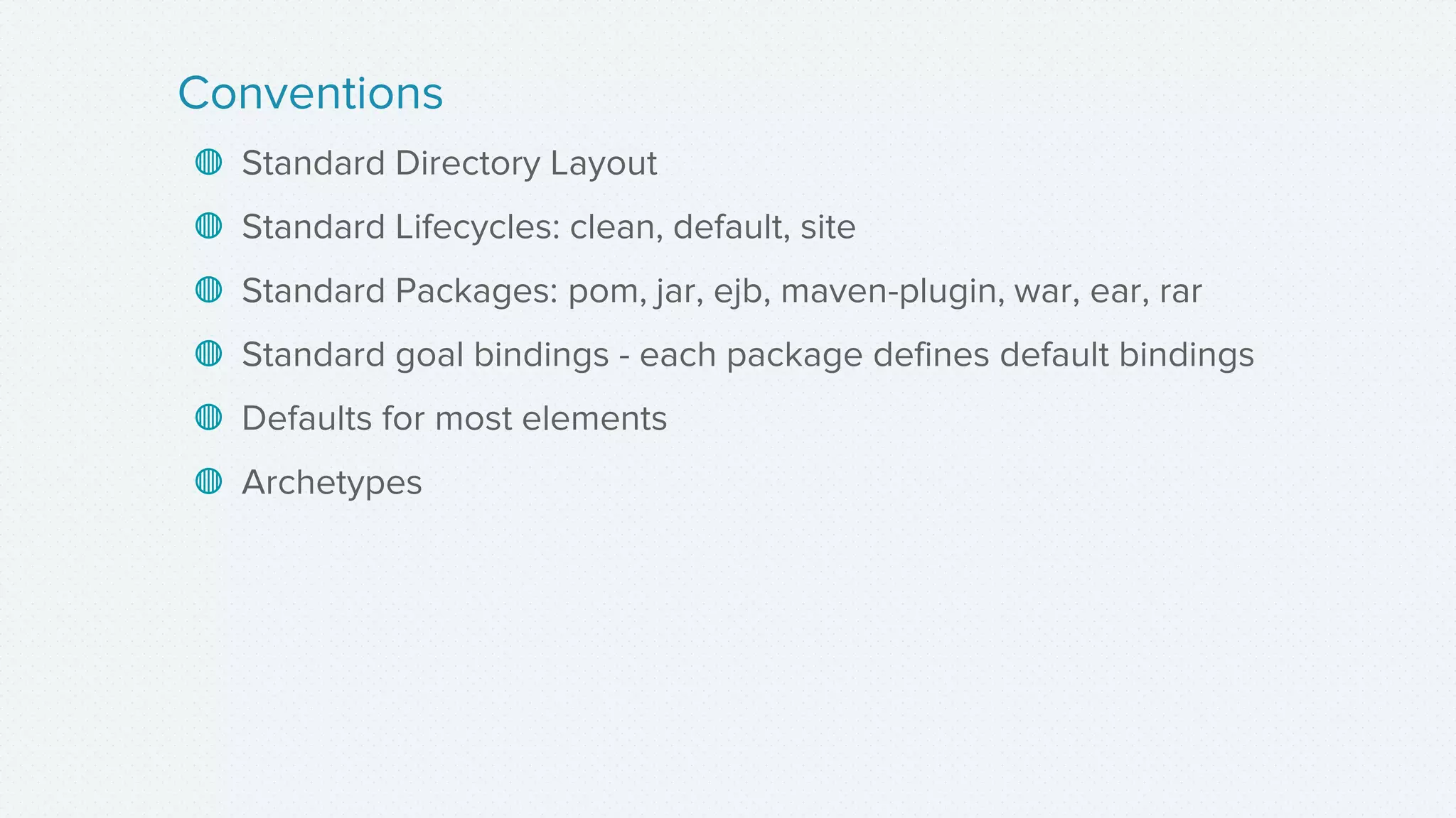 ◍ Standard Directory Layout
◍ Standard Lifecycles: clean, default, site
◍ Standard Packages: pom, jar, ejb, maven-plugin, war, ear, rar
◍ Standard goal bindings - each package defines default bindings
◍ Defaults for most elements
◍ Archetypes
Conventions
 