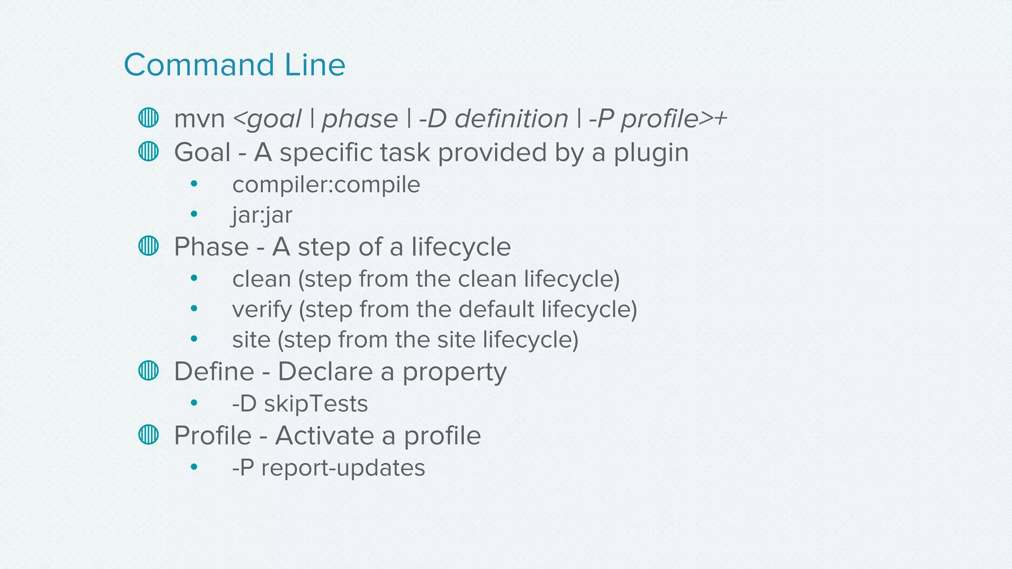 ◍ mvn <goal | phase | -D definition | -P profile>+
◍ Goal - A specific task provided by a plugin
• compiler:compile
• jar:jar
◍ Phase - A step of a lifecycle
• clean (step from the clean lifecycle)
• verify (step from the default lifecycle)
• site (step from the site lifecycle)
◍ Define - Declare a property
• -D skipTests
◍ Profile - Activate a profile
• -P report-updates
Command Line
 