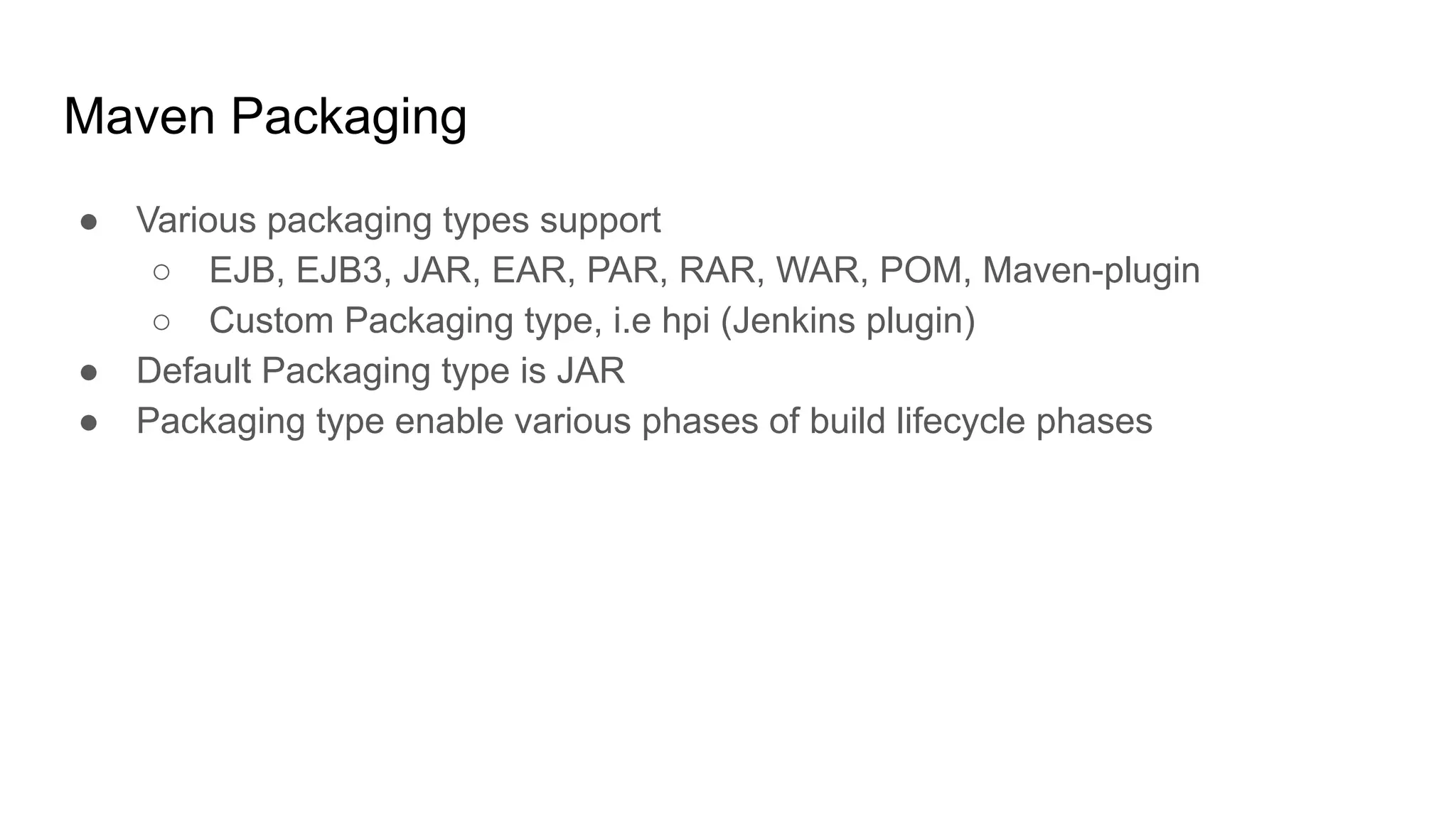 Maven Packaging ● Various packaging types support ○ EJB, EJB3, JAR, EAR, PAR, RAR, WAR, POM, Maven-plugin ○ Custom Packaging type, i.e hpi (Jenkins plugin) ● Default Packaging type is JAR ● Packaging type enable various phases of build lifecycle phases 