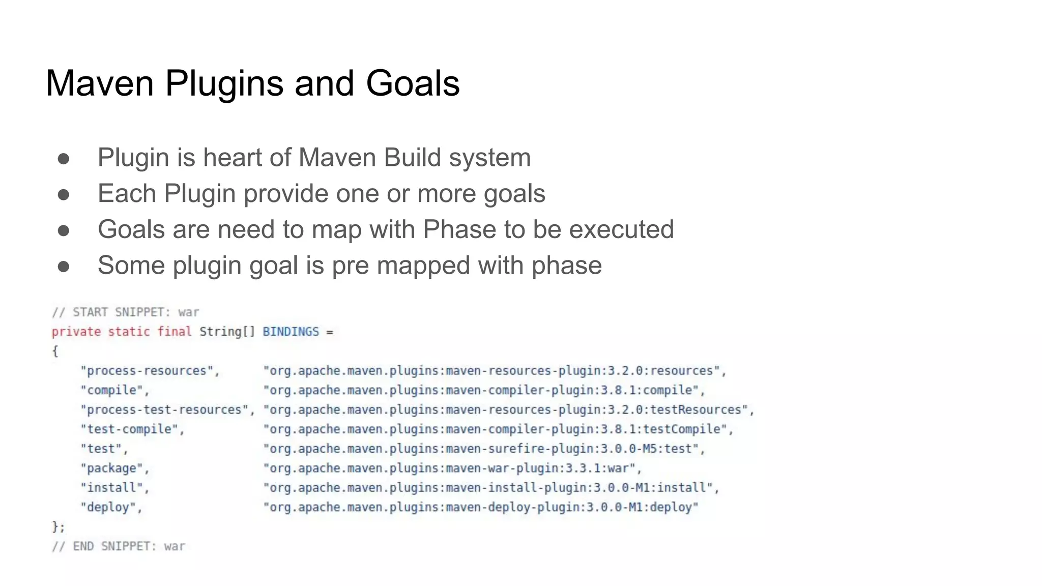 Maven Plugins and Goals ● Plugin is heart of Maven Build system ● Each Plugin provide one or more goals ● Goals are need to map with Phase to be executed ● Some plugin goal is pre mapped with phase 