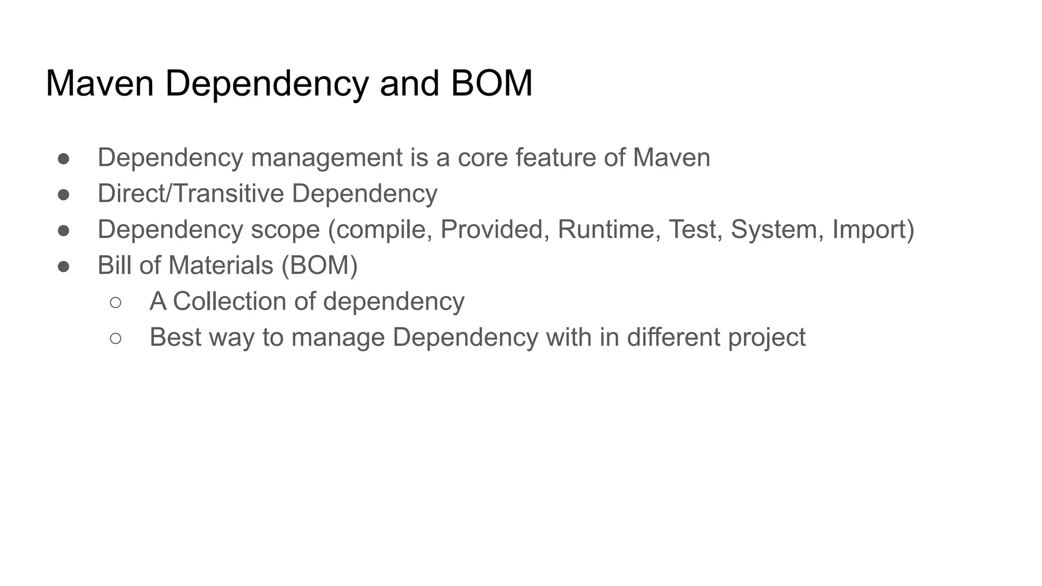 Maven Dependency and BOM ● Dependency management is a core feature of Maven ● Direct/Transitive Dependency ● Dependency scope (compile, Provided, Runtime, Test, System, Import) ● Bill of Materials (BOM) ○ A Collection of dependency ○ Best way to manage Dependency with in different project 