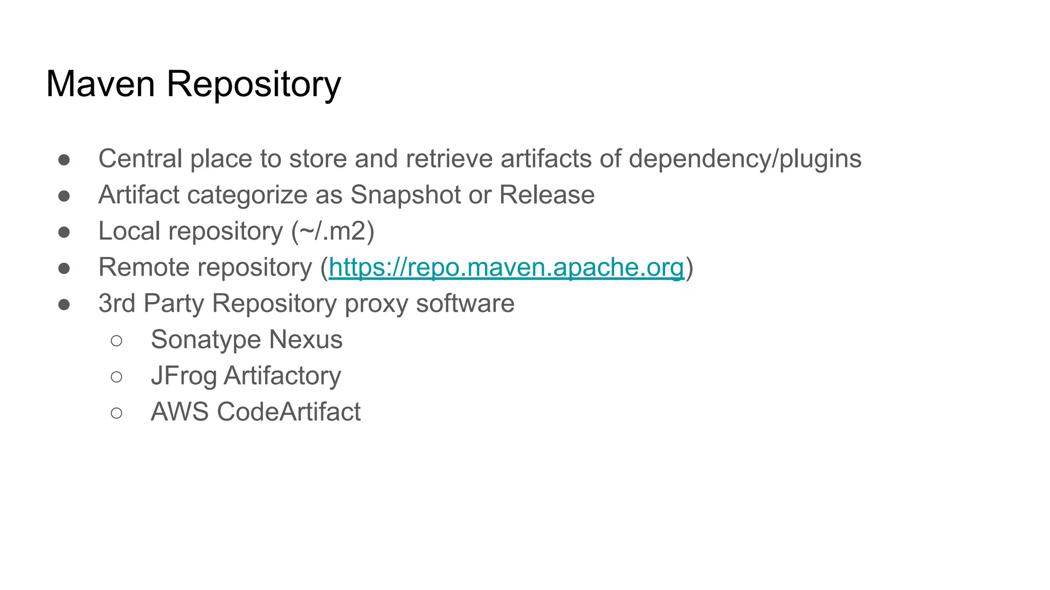 Maven Repository ● Central place to store and retrieve artifacts of dependency/plugins ● Artifact categorize as Snapshot or Release ● Local repository (~/.m2) ● Remote repository (https://repo.maven.apache.org) ● 3rd Party Repository proxy software ○ Sonatype Nexus ○ JFrog Artifactory ○ AWS CodeArtifact 