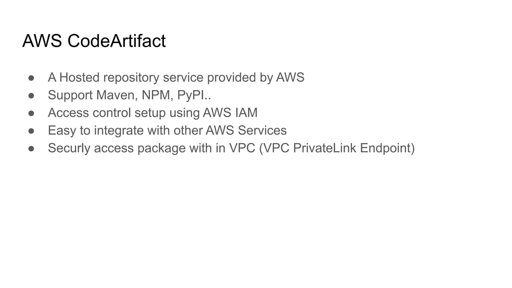 AWS CodeArtifact ● A Hosted repository service provided by AWS ● Support Maven, NPM, PyPI.. ● Access control setup using AWS IAM ● Easy to integrate with other AWS Services ● Securly access package with in VPC (VPC PrivateLink Endpoint) 