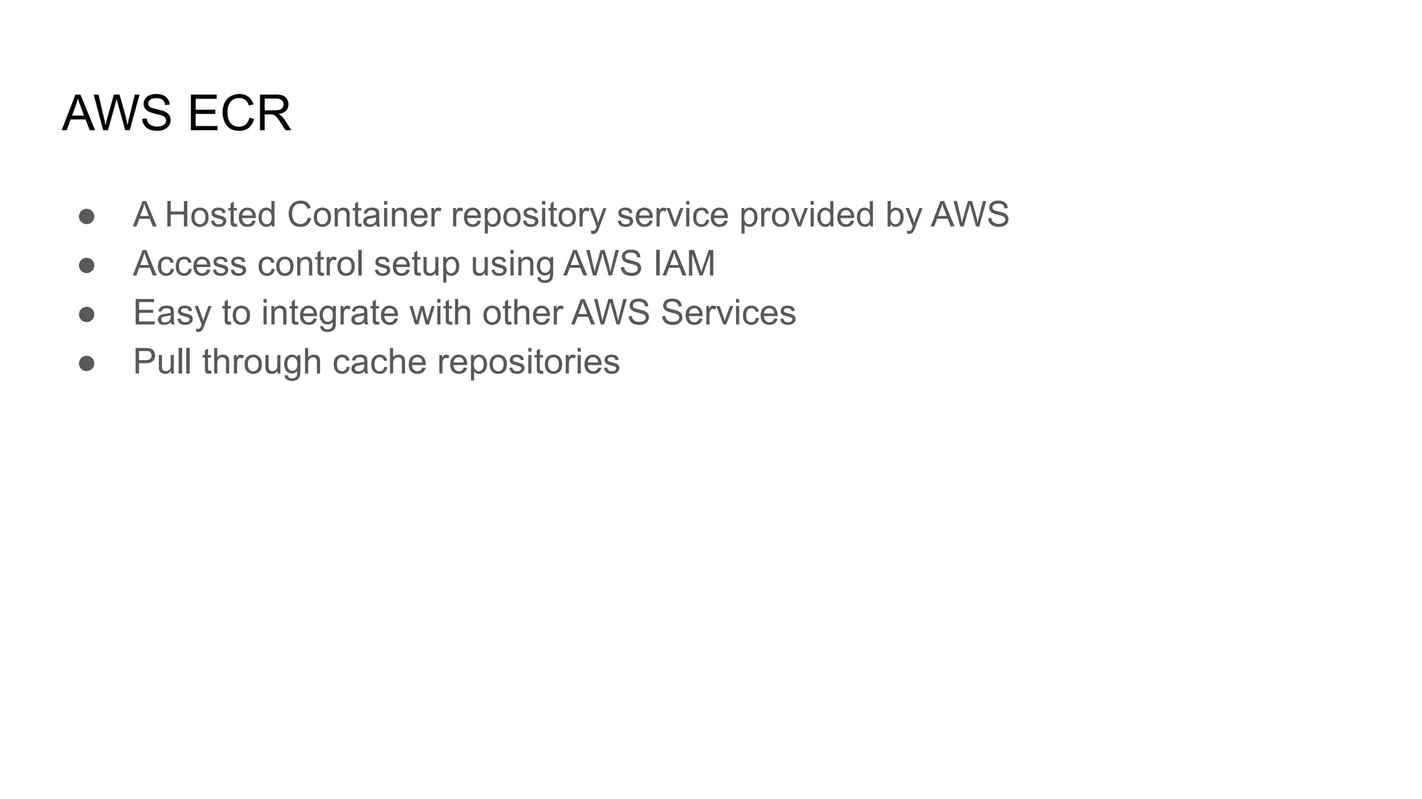 AWS ECR ● A Hosted Container repository service provided by AWS ● Access control setup using AWS IAM ● Easy to integrate with other AWS Services ● Pull through cache repositories 