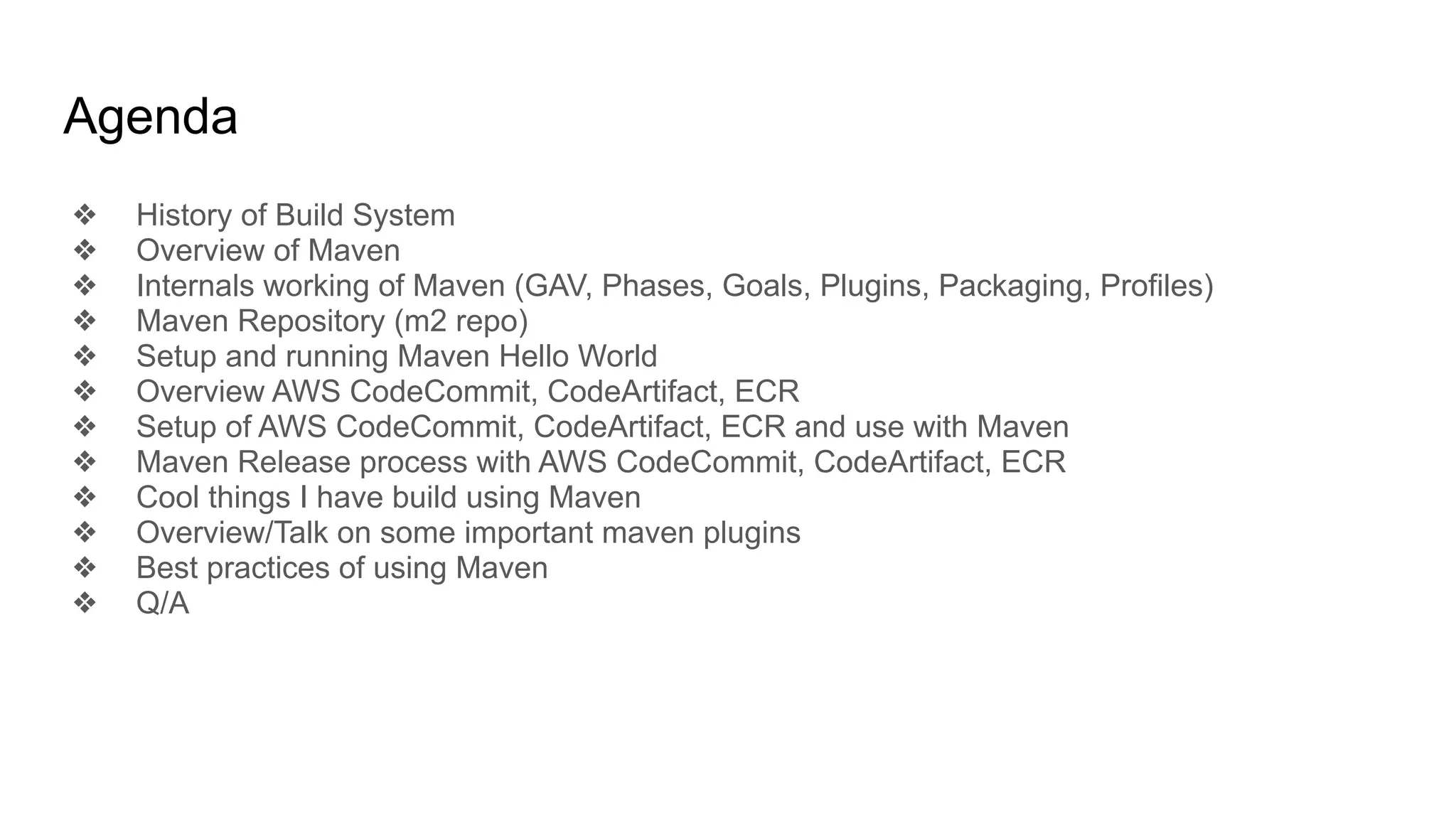Agenda ❖ History of Build System ❖ Overview of Maven ❖ Internals working of Maven (GAV, Phases, Goals, Plugins, Packaging, Profiles) ❖ Maven Repository (m2 repo) ❖ Setup and running Maven Hello World ❖ Overview AWS CodeCommit, CodeArtifact, ECR ❖ Setup of AWS CodeCommit, CodeArtifact, ECR and use with Maven ❖ Maven Release process with AWS CodeCommit, CodeArtifact, ECR ❖ Cool things I have build using Maven ❖ Overview/Talk on some important maven plugins ❖ Best practices of using Maven ❖ Q/A 