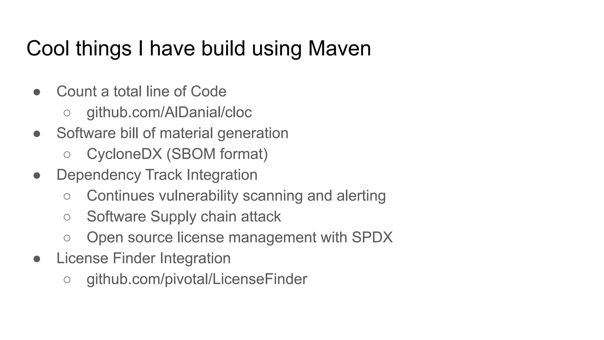 Cool things I have build using Maven ● Count a total line of Code ○ github.com/AlDanial/cloc ● Software bill of material generation ○ CycloneDX (SBOM format) ● Dependency Track Integration ○ Continues vulnerability scanning and alerting ○ Software Supply chain attack ○ Open source license management with SPDX ● License Finder Integration ○ github.com/pivotal/LicenseFinder 