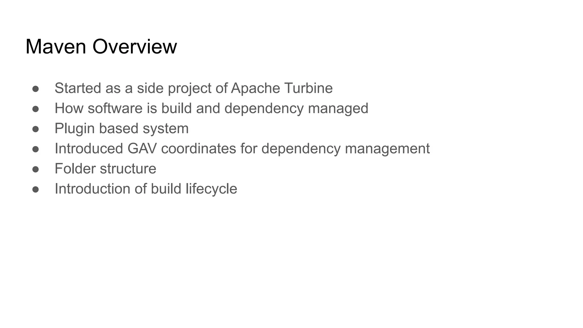 Maven Overview ● Started as a side project of Apache Turbine ● How software is build and dependency managed ● Plugin based system ● Introduced GAV coordinates for dependency management ● Folder structure ● Introduction of build lifecycle 