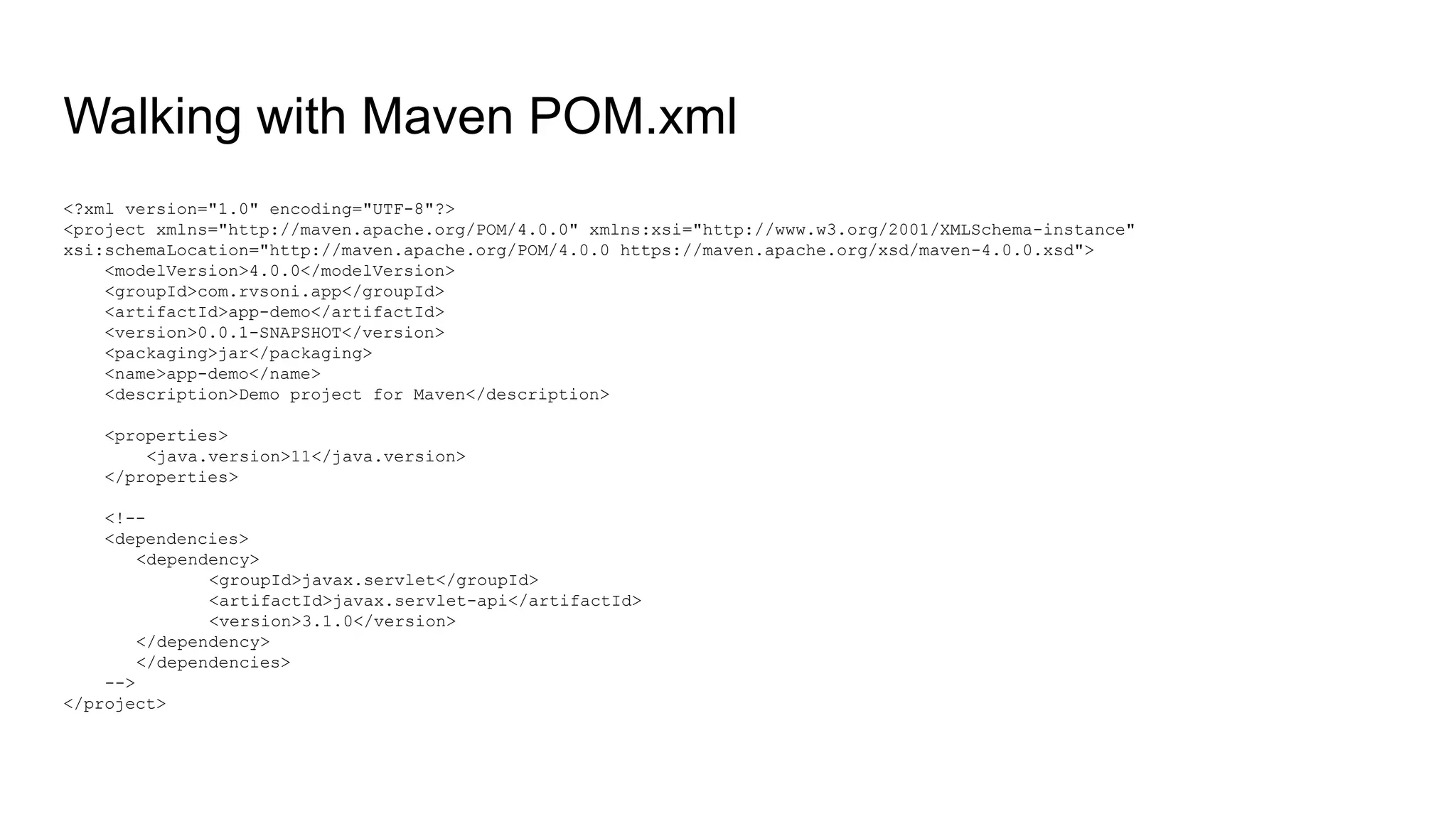 Walking with Maven POM.xml <?xml version="1.0" encoding="UTF-8"?> <project xmlns="http://maven.apache.org/POM/4.0.0" xmlns:xsi="http://www.w3.org/2001/XMLSchema-instance" xsi:schemaLocation="http://maven.apache.org/POM/4.0.0 https://maven.apache.org/xsd/maven-4.0.0.xsd"> <modelVersion>4.0.0</modelVersion> <groupId>com.rvsoni.app</groupId> <artifactId>app-demo</artifactId> <version>0.0.1-SNAPSHOT</version> <packaging>jar</packaging> <name>app-demo</name> <description>Demo project for Maven</description> <properties> <java.version>11</java.version> </properties> <!-- <dependencies> <dependency> <groupId>javax.servlet</groupId> <artifactId>javax.servlet-api</artifactId> <version>3.1.0</version> </dependency> </dependencies> --> </project> 