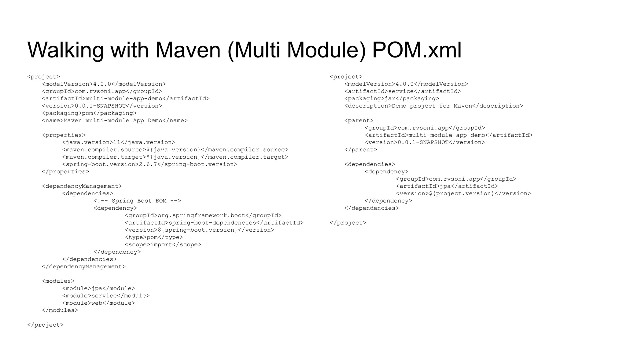 Walking with Maven (Multi Module) POM.xml <project> <modelVersion>4.0.0</modelVersion> <artifactId>service</artifactId> <packaging>jar</packaging> <description>Demo project for Maven</description> <parent> <groupId>com.rvsoni.app</groupId> <artifactId>multi-module-app-demo</artifactId> <version>0.0.1-SNAPSHOT</version> </parent> <dependencies> <dependency> <groupId>com.rvsoni.app</groupId> <artifactId>jpa</artifactId> <version>${project.version}</version> </dependency> </dependencies> </project> <project> <modelVersion>4.0.0</modelVersion> <groupId>com.rvsoni.app</groupId> <artifactId>multi-module-app-demo</artifactId> <version>0.0.1-SNAPSHOT</version> <packaging>pom</packaging> <name>Maven multi-module App Demo</name> <properties> <java.version>11</java.version> <maven.compiler.source>${java.version}</maven.compiler.source> <maven.compiler.target>${java.version}</maven.compiler.target> <spring-boot.version>2.6.7</spring-boot.version> </properties> <dependencyManagement> <dependencies> <!-- Spring Boot BOM --> <dependency> <groupId>org.springframework.boot</groupId> <artifactId>spring-boot-dependencies</artifactId> <version>${spring-boot.version}</version> <type>pom</type> <scope>import</scope> </dependency> </dependencies> </dependencyManagement> <modules> <module>jpa</module> <module>service</module> <module>web</module> </modules> </project> 