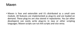 Maven
• Maven is free and extensible and it’s distributed as a small core
module. All features are implemented as plug-ins and are loaded on
demand. These plug-ins are also stored in repositories. You (or other
developers) can easily write plug-ins in Java or other scripting
languages. Maven scripts can run Ant scripts and vice versa.
 
