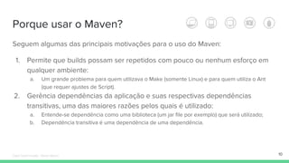 Porque usar o Maven?
Seguem algumas das principais motivações para o uso do Maven:
1. Permite que builds possam ser repetidos com pouco ou nenhum esforço em
qualquer ambiente:
a. Um grande problema para quem utilizava o Make (somente Linux) e para quem utiliza o Ant
(que requer ajustes de Script).
2. Gerência dependências da aplicação e suas respectivas dependências
transitivas, uma das maiores razões pelos quais é utilizado:
a. Entende-se dependência como uma biblioteca (um jar file por exemplo) que será utilizado;
b. Dependência transitiva é uma dependência de uma dependência.
10Édipo Daniel Aragão - Maven Básico
 