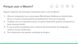 Porque usar o Maven?
Seguem algumas das principais motivações para o uso do Maven:
1. Oferece integração com as principais IDEs (Eclipse, Netbeans e IntelliJ) além
de ter o mesmo comportamento standalone (em linha de comando);
2. Trabalha com um repositório local, um ponto importante quando começamos a
fazer diversos builds;
3. É uma escolha compatível com a maioria das ferramentas de integração
Jenkins, Cruise Control etc.;
4. Tem disponível uma grande variedade de plugins.
11Édipo Daniel Aragão - Maven Básico
 
