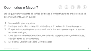 Quem criou o Maven?
Ele se questionava quanto ao tempo dedicado a infraestrutura do projeto e não ao
desenvolvimento. Jason queria:
1. Um modelo para o projeto;
2. Um lugar onde ele conseguiria ver tudo que é pertinente daquele projeto;
3. Poupar o tempo das pessoas tornando-as aptas a encontrar o que procuram
num mesmo lugar;
4. Uma estrutura de diretórios ideal, em que não seja preciso caçar bibliotecas,
códigos-fonte ou documentos;
5. Ele queria: Convenção sobre Configuração!
13Édipo Daniel Aragão - Maven Básico
 