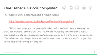 Quer saber a história completa?
1. Acesse o link e entenda como o Maven surgiu:
https://maven.apache.org/background/history-of-maven.html
"There was no way to easy template Ant builds in those days and every ant
build appeared to be different and I found this incredibly frustrating and futile. I
figured who really cares how the build works so long as it works and is easy to use.
The infrastructure of a project is incredibly important but the value of a project lies
in the application being developed."
14Édipo Daniel Aragão - Maven Básico
 