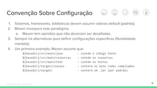 Convenção Sobre Configuração
1. Sistemas, frameworks, bibliotecas devem assumir valores default (padrão);
2. Maven incorpora este paradigma;
a. Maven tem opiniões que não deveriam ser desafiadas.
3. Sempre há alternativas para definir configurações específicas (flexibilidade
mantida);
4. Um primeiro exemplo, Maven assume que:
${basedir}/src/main/java - contém o código fonte
${basedir}/src/main/resources - contém os resources
${basedir}/src/main/test - contém os testes
${basedir}/target/classes - conterá os byte codes compilados
${basedir}/target/ - conterá um .jar (por padrão)
16Édipo Daniel Aragão - Maven Básico
 